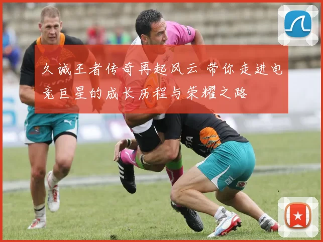 久诚王者传奇再起风云 带你走进电竞巨星的成长历程与荣耀之路