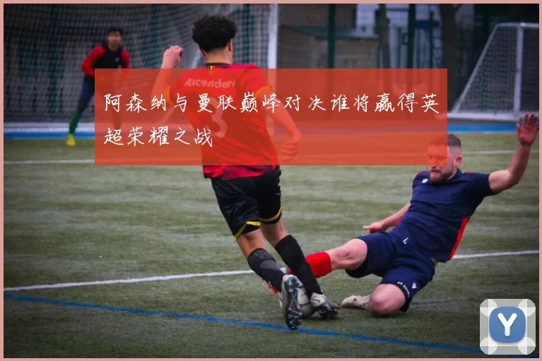 阿森纳与曼联巅峰对决谁将赢得英超荣耀之战