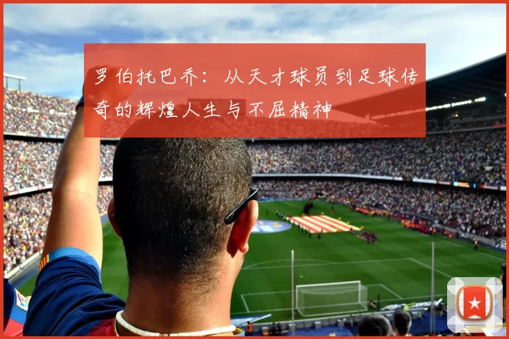 罗伯托巴乔：从天才球员到足球传奇的辉煌人生与不屈精神