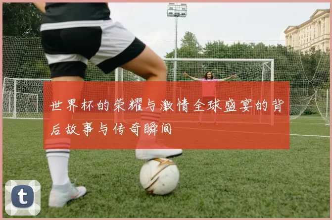 世界杯的荣耀与激情全球盛宴的背后故事与传奇瞬间