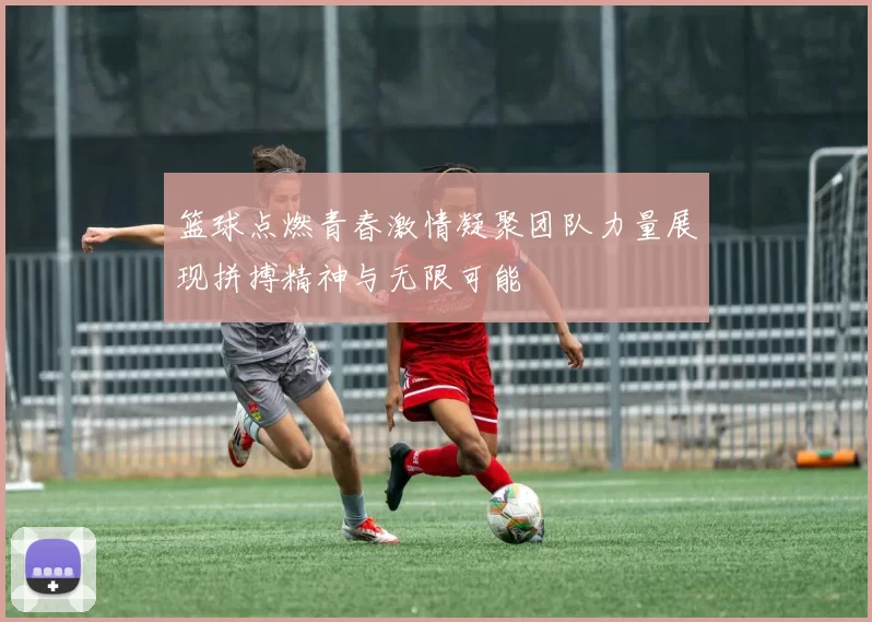 篮球点燃青春激情凝聚团队力量展现拼搏精神与无限可能