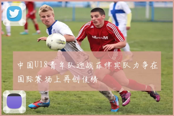 中国U18青年队迎战菲律宾队力争在国际赛场上再创佳绩