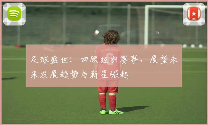 足球盛世：回顾经典赛事，展望未来发展趋势与新星崛起