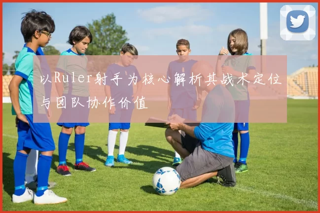 以Ruler射手为核心解析其战术定位与团队协作价值