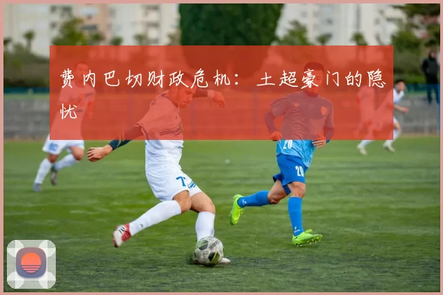 费内巴切财政危机：土超豪门的隐忧