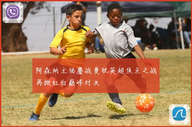 阿森纳主场鏖战曼联英超焦点之战再掀红白巅峰对决