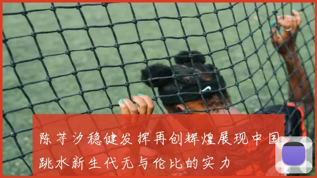 陈芋汐稳健发挥再创辉煌展现中国跳水新生代无与伦比的实力