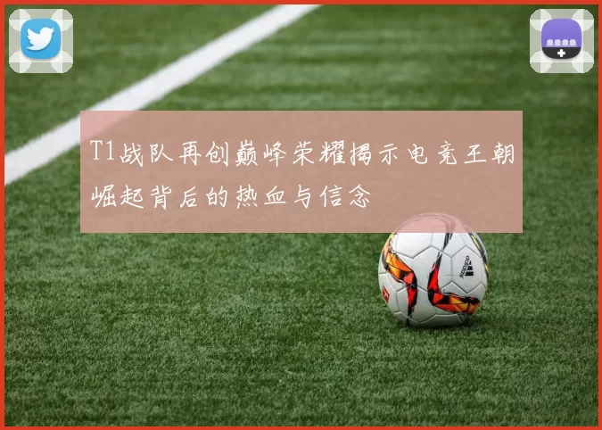 T1战队再创巅峰荣耀揭示电竞王朝崛起背后的热血与信念