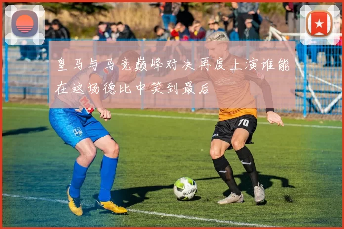 皇马与马竞巅峰对决再度上演谁能在这场德比中笑到最后