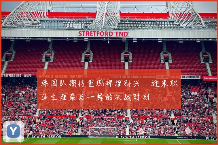 韩国队期待重现辉煌孙兴慜迎来职业生涯最后一舞的决战时刻