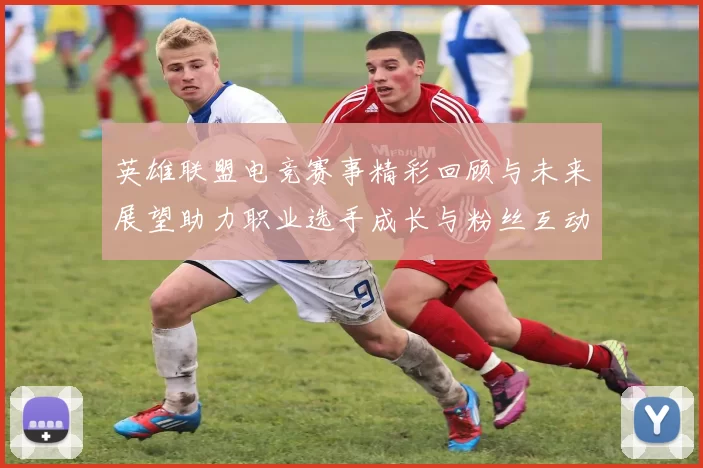 英雄联盟电竞赛事精彩回顾与未来展望助力职业选手成长与粉丝互动