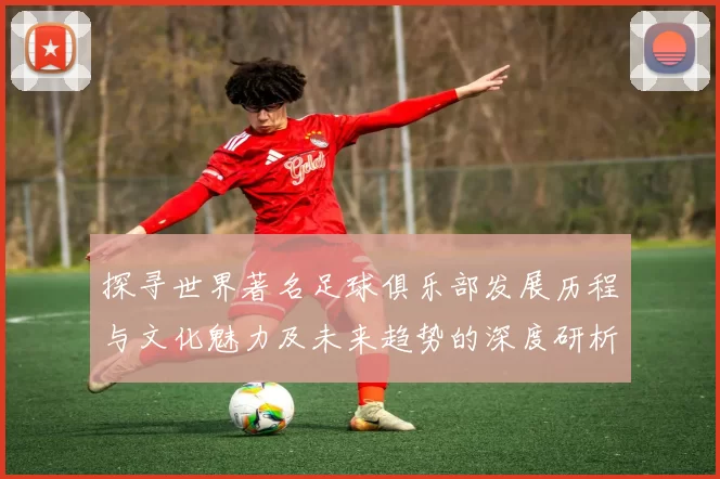 探寻世界著名足球俱乐部发展历程与文化魅力及未来趋势的深度研析