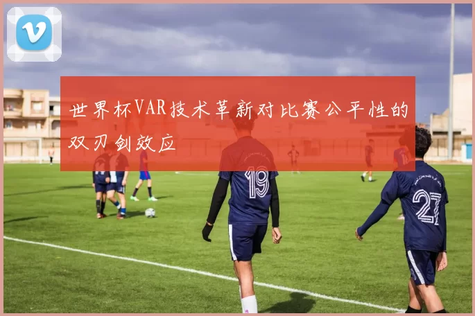 世界杯VAR技术革新对比赛公平性的双刃剑效应