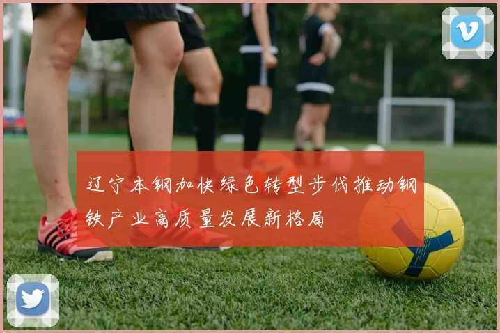 辽宁本钢加快绿色转型步伐推动钢铁产业高质量发展新格局